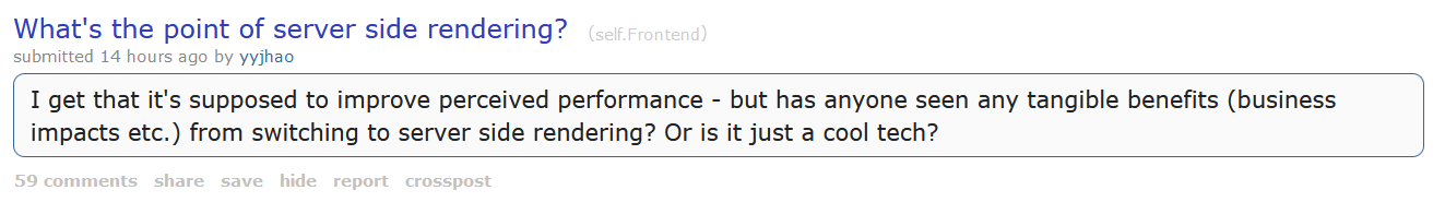 A post on reddit.com that says "What's the point of server side rendering? I get that it's supposed to improve perceived performance - but has anyone seen any tangible benefits (business impacts etc.) from switching to server side rendering? Or is it just a cool tech?"